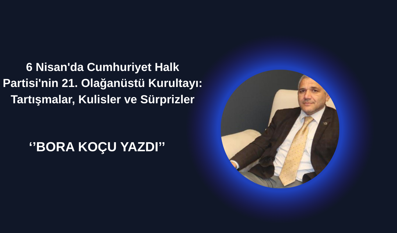 6 Nisan'da Cumhuriyet Halk Partisi'nin 21. Olağanüstü Kurultayı: Tartışmalar, Kulisler ve Sürprizler